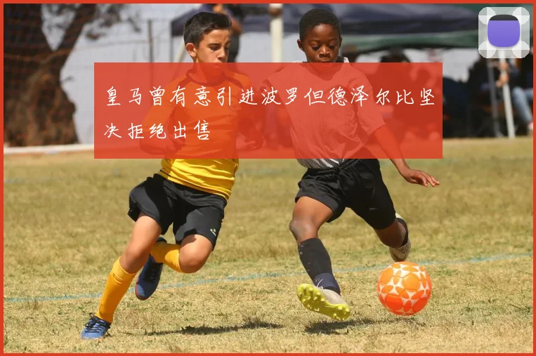 皇马曾有意引进波罗但德泽尔比坚决拒绝出售