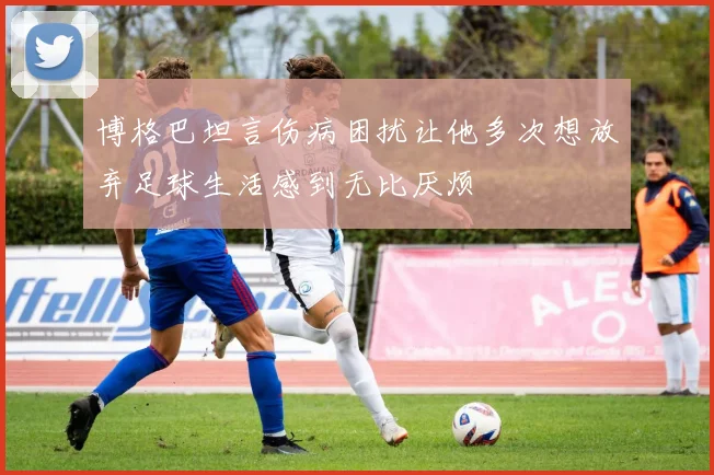 博格巴坦言伤病困扰让他多次想放弃足球生活感到无比厌烦