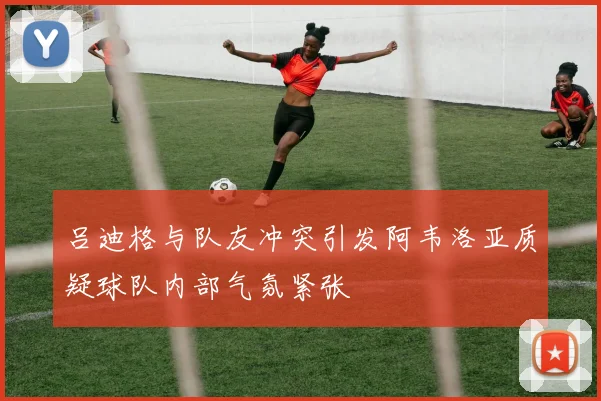 吕迪格与队友冲突引发阿韦洛亚质疑球队内部气氛紧张