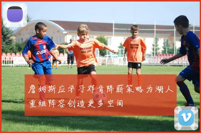 詹姆斯应学习邓肯降薪策略为湖人重组阵容创造更多空间