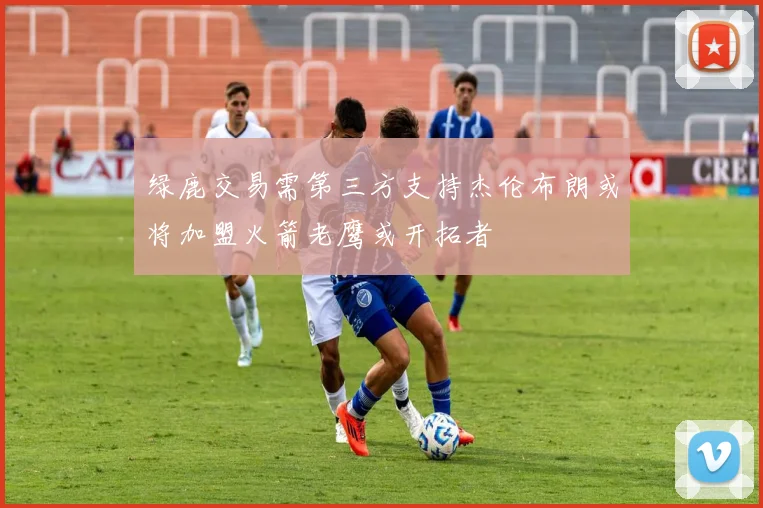 绿鹿交易需第三方支持杰伦布朗或将加盟火箭老鹰或开拓者