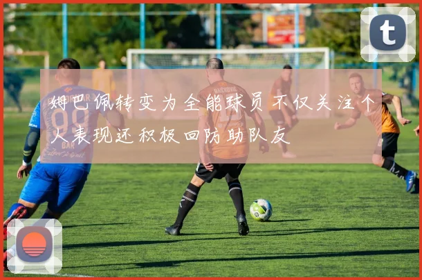 姆巴佩转变为全能球员不仅关注个人表现还积极回防助队友