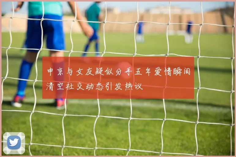 申京与女友疑似分手五年爱情瞬间清空社交动态引发热议