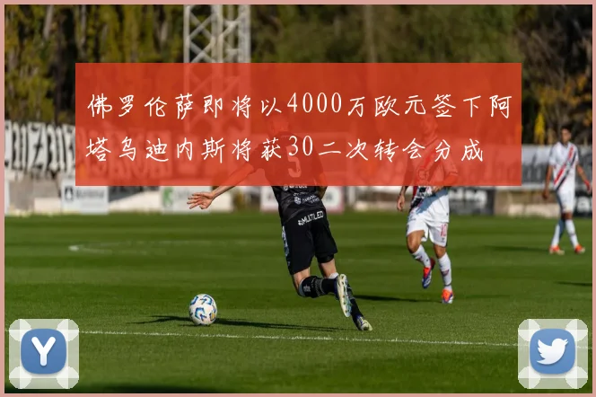 佛罗伦萨即将以4000万欧元签下阿塔乌迪内斯将获30二次转会分成