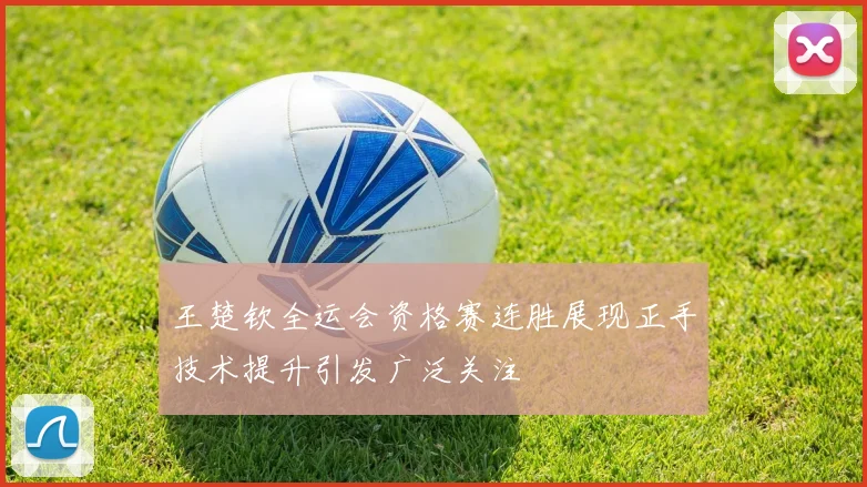 王楚钦全运会资格赛连胜展现正手技术提升引发广泛关注
