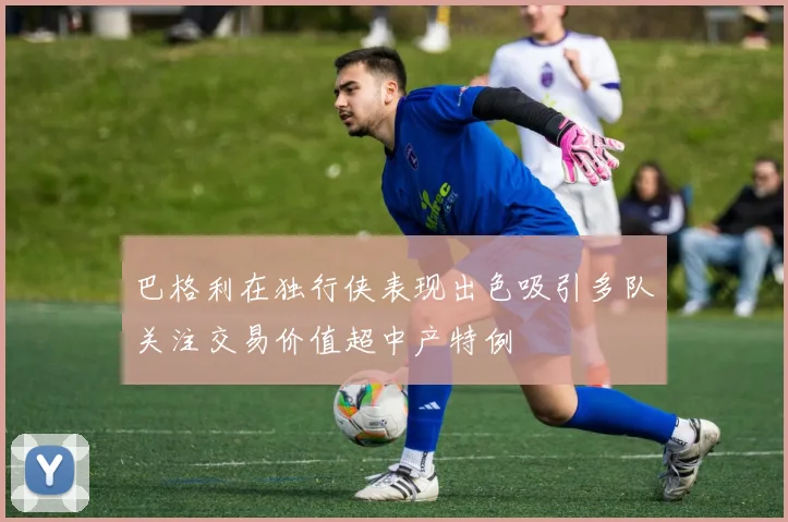 巴格利在独行侠表现出色吸引多队关注交易价值超中产特例