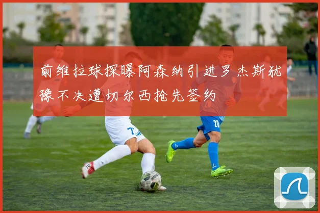 前维拉球探曝阿森纳引进罗杰斯犹豫不决遭切尔西抢先签约
