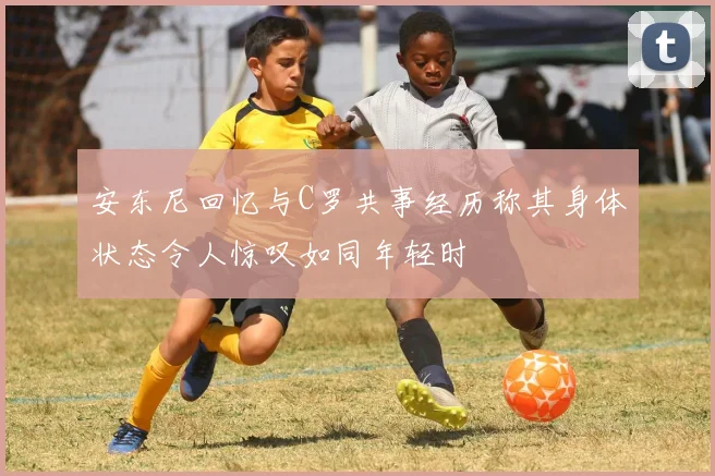 安东尼回忆与C罗共事经历称其身体状态令人惊叹如同年轻时