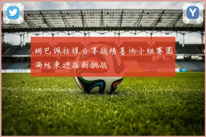 姆巴佩社媒分享战绩喜讯小组赛圆满结束迎接新挑战