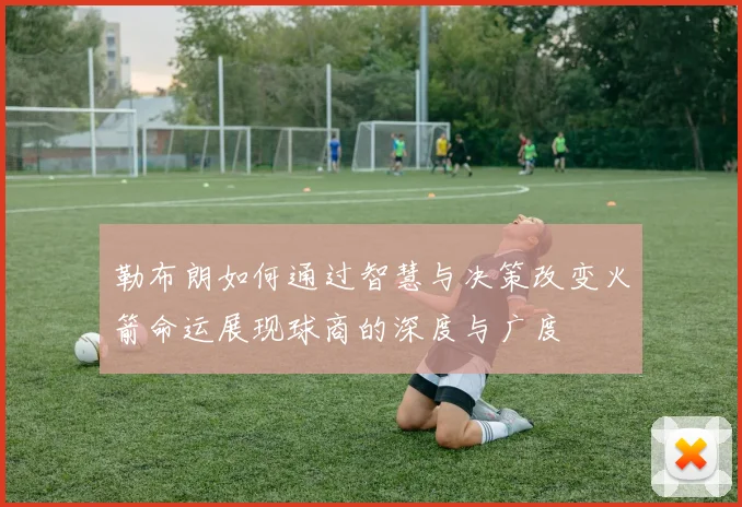 勒布朗如何通过智慧与决策改变火箭命运展现球商的深度与广度
