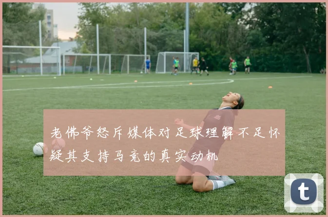 老佛爷怒斥媒体对足球理解不足怀疑其支持马竞的真实动机