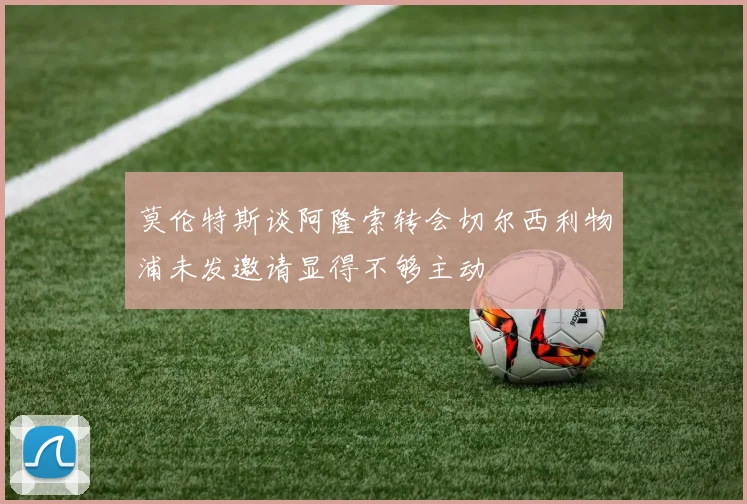 莫伦特斯谈阿隆索转会切尔西利物浦未发邀请显得不够主动