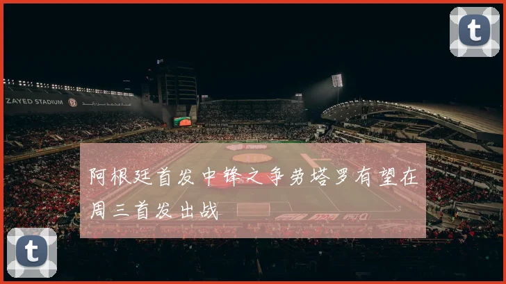 阿根廷首发中锋之争劳塔罗有望在周三首发出战