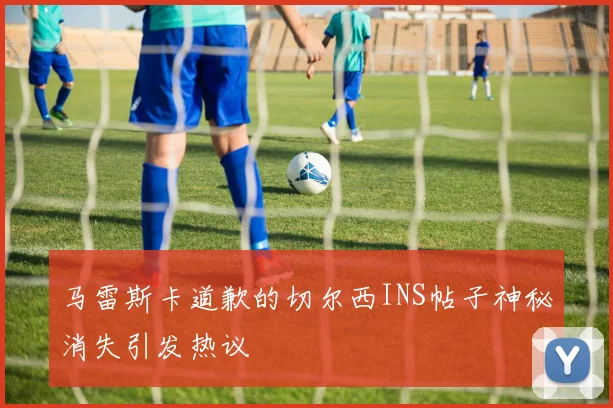 马雷斯卡道歉的切尔西INS帖子神秘消失引发热议