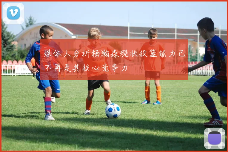 媒体人分析杨瀚森现状投篮能力已不再是其核心竞争力