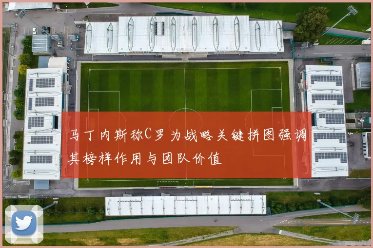 马丁内斯称C罗为战略关键拼图强调其榜样作用与团队价值