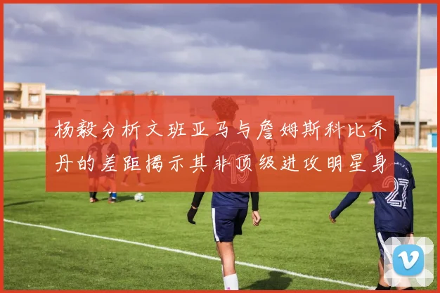 杨毅分析文班亚马与詹姆斯科比乔丹的差距揭示其非顶级进攻明星身份