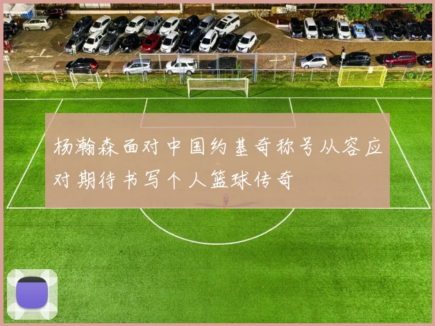 杨瀚森面对中国约基奇称号从容应对期待书写个人篮球传奇