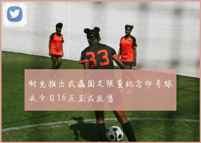 耐克推出武磊国足限量纪念印号球衣今日16点正式发售