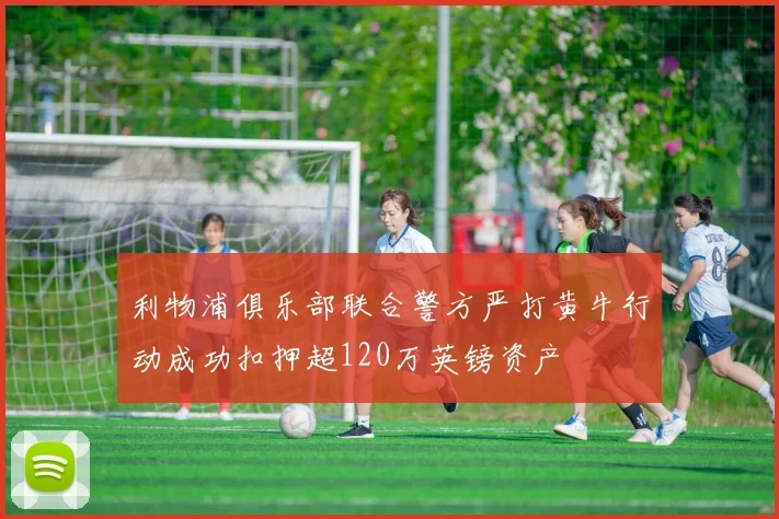 利物浦俱乐部联合警方严打黄牛行动成功扣押超120万英镑资产