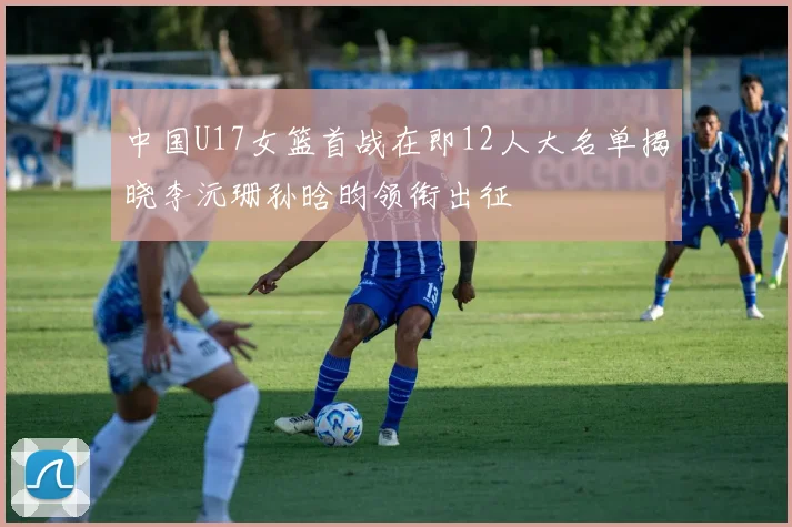 中国U17女篮首战在即12人大名单揭晓李沅珊孙晗昀领衔出征